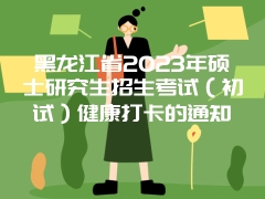 黑龙江省2023年硕士研究生招生考试（初试）健康打卡的通知